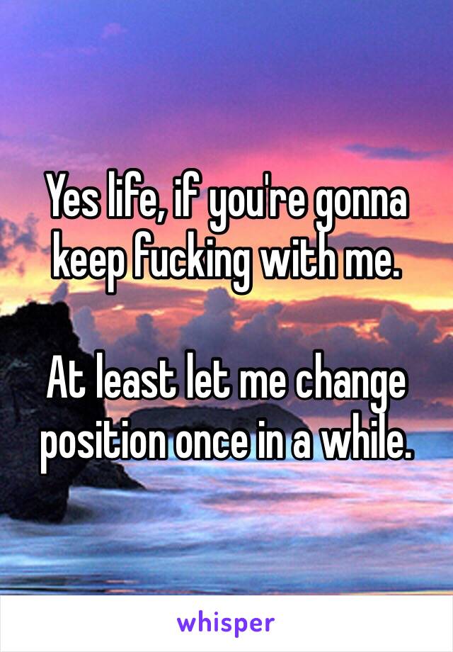 Yes life, if you're gonna keep fucking with me.

At least let me change position once in a while.