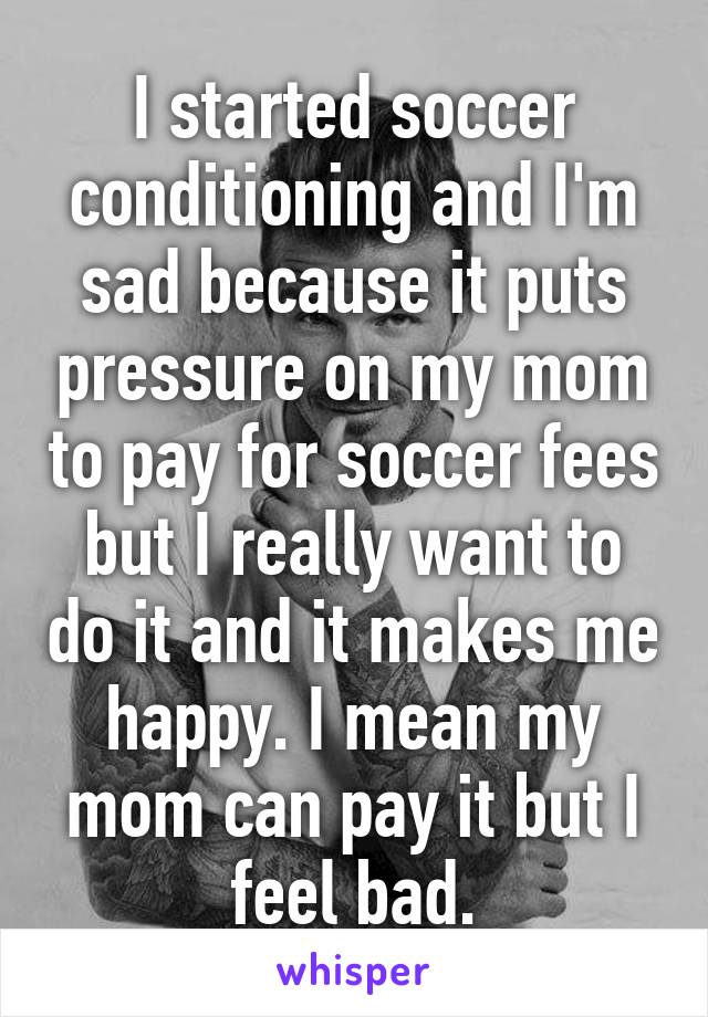 I started soccer conditioning and I'm sad because it puts pressure on my mom to pay for soccer fees but I really want to do it and it makes me happy. I mean my mom can pay it but I feel bad.