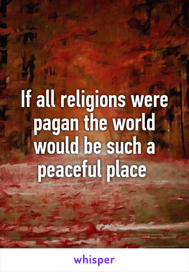 If all religions were pagan the world would be such a peaceful place 