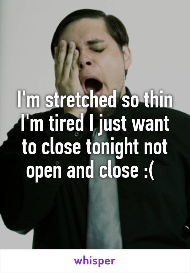 I'm stretched so thin I'm tired I just want to close tonight not open and close :(  