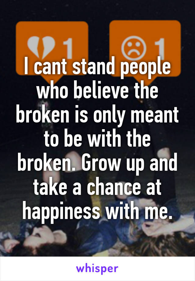 I cant stand people who believe the broken is only meant to be with the broken. Grow up and take a chance at happiness with me.