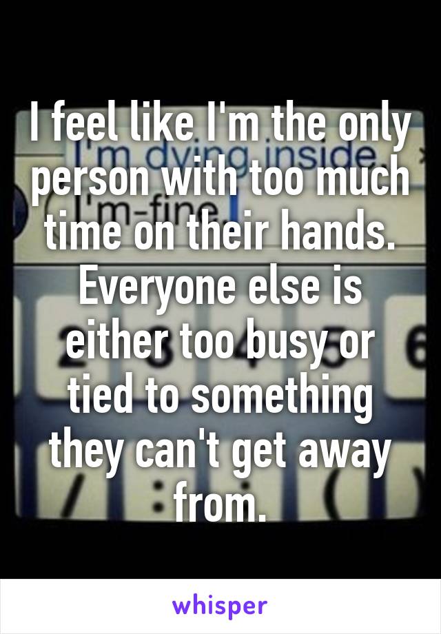 I feel like I'm the only person with too much time on their hands. Everyone else is either too busy or tied to something they can't get away from.