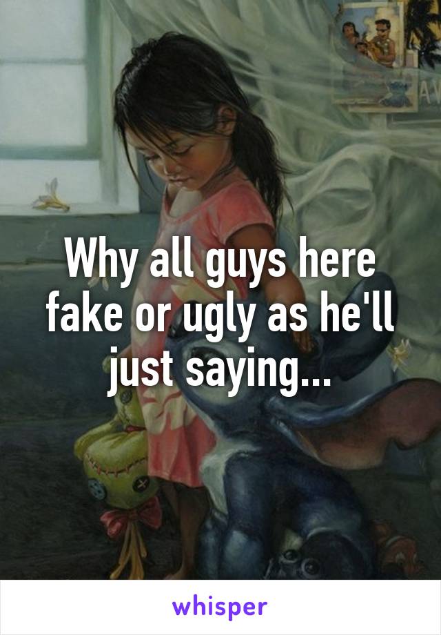 Why all guys here fake or ugly as he'll just saying...