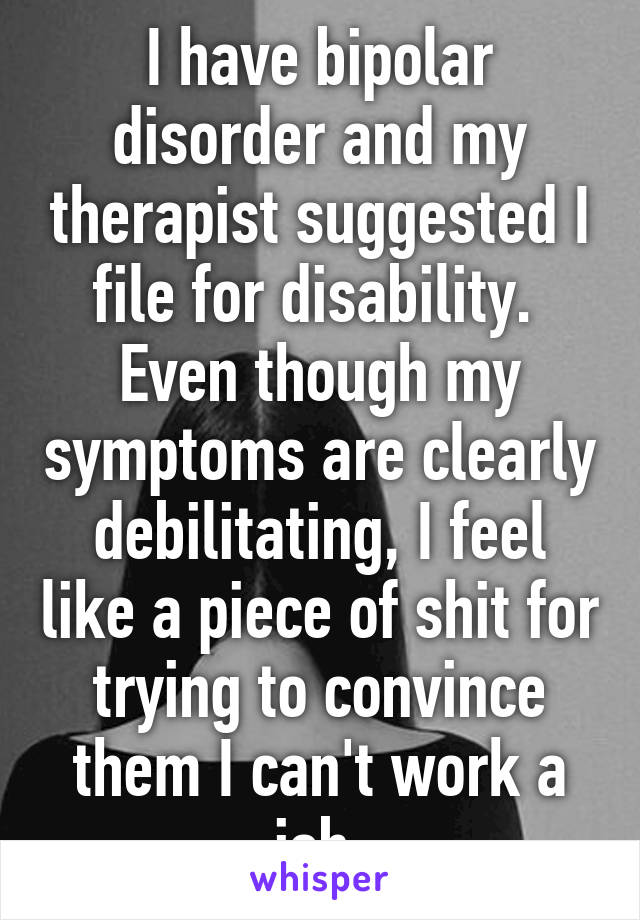 I have bipolar disorder and my therapist suggested I file for disability.  Even though my symptoms are clearly debilitating, I feel like a piece of shit for trying to convince them I can't work a job.