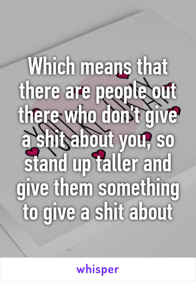 Which means that there are people out there who don't give a shit about you, so stand up taller and give them something to give a shit about