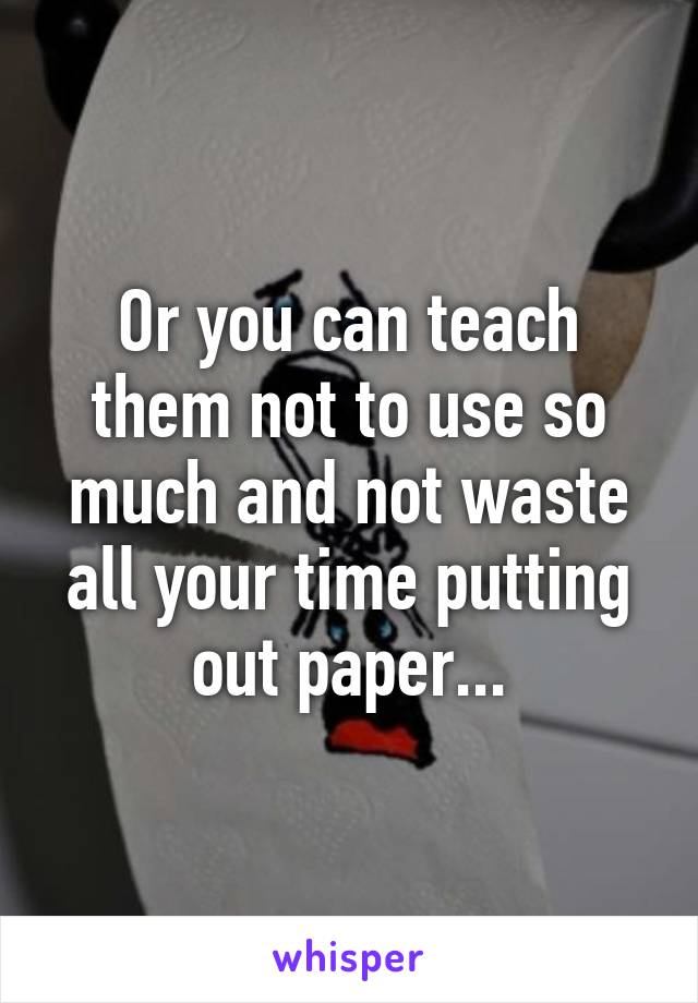 Or you can teach them not to use so much and not waste all your time putting out paper...