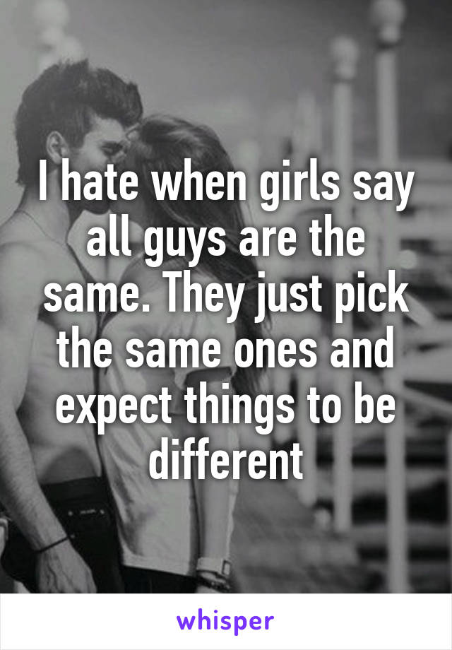 I hate when girls say all guys are the same. They just pick the same ones and expect things to be different