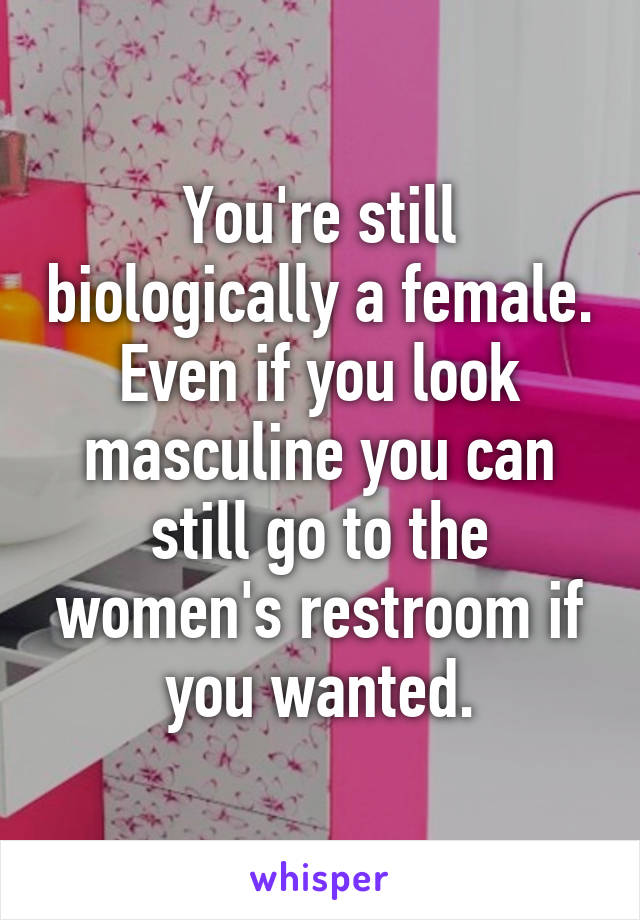 You're still biologically a female. Even if you look masculine you can still go to the women's restroom if you wanted.