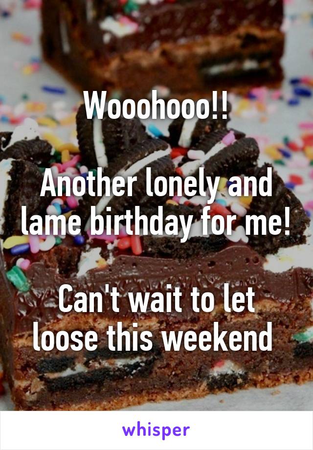 Wooohooo!!

Another lonely and lame birthday for me!

Can't wait to let loose this weekend 