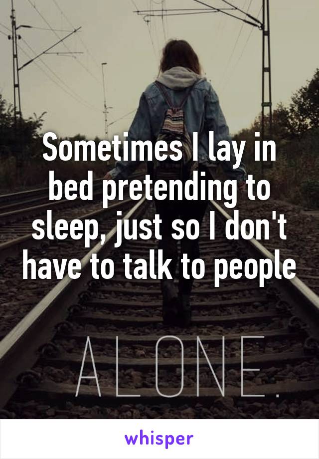 Sometimes I lay in bed pretending to sleep, just so I don't have to talk to people 