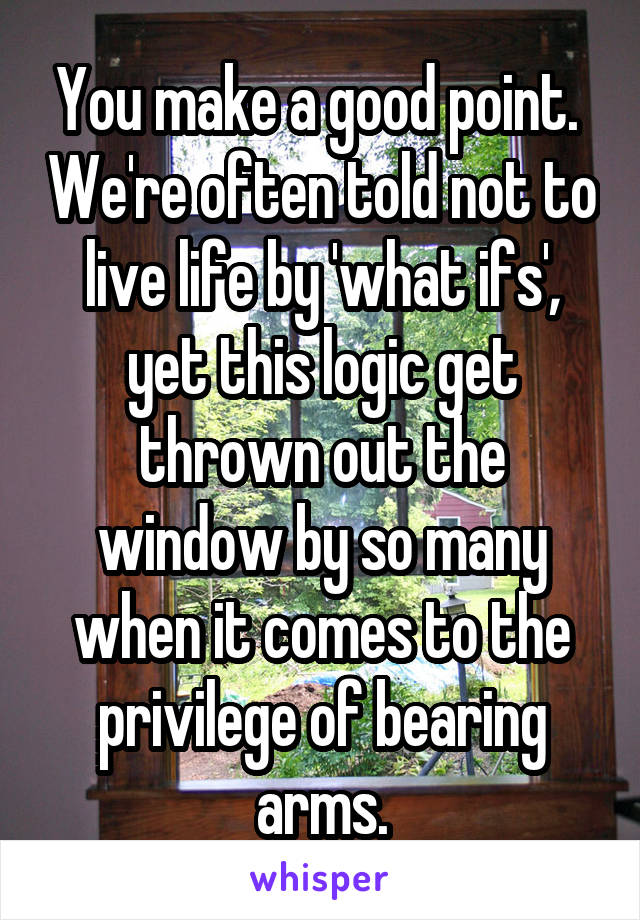 You make a good point.  We're often told not to live life by 'what ifs', yet this logic get thrown out the window by so many when it comes to the privilege of bearing arms.