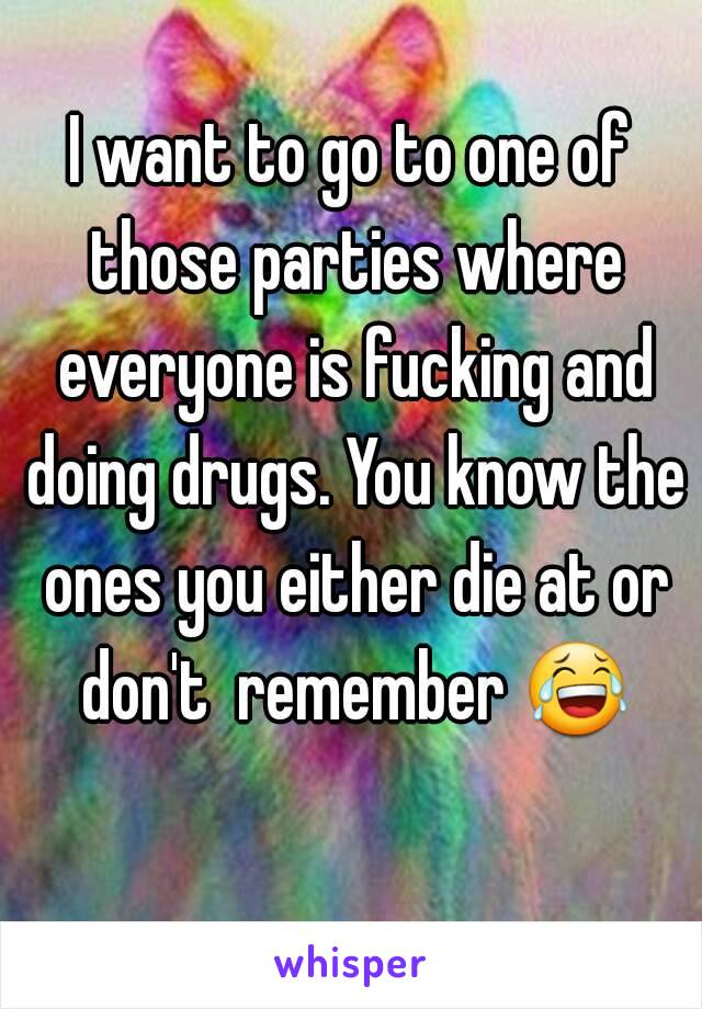 I want to go to one of those parties where everyone is fucking and doing drugs. You know the ones you either die at or don't  remember 😂 