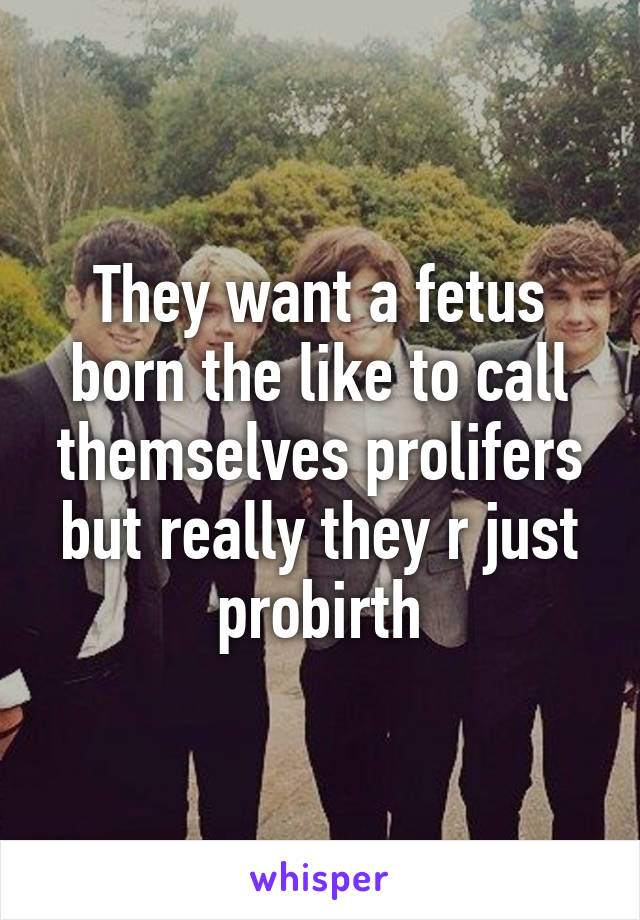 They want a fetus born the like to call themselves prolifers but really they r just probirth