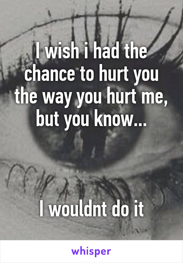 I wish i had the chance to hurt you the way you hurt me, but you know...



I wouldnt do it