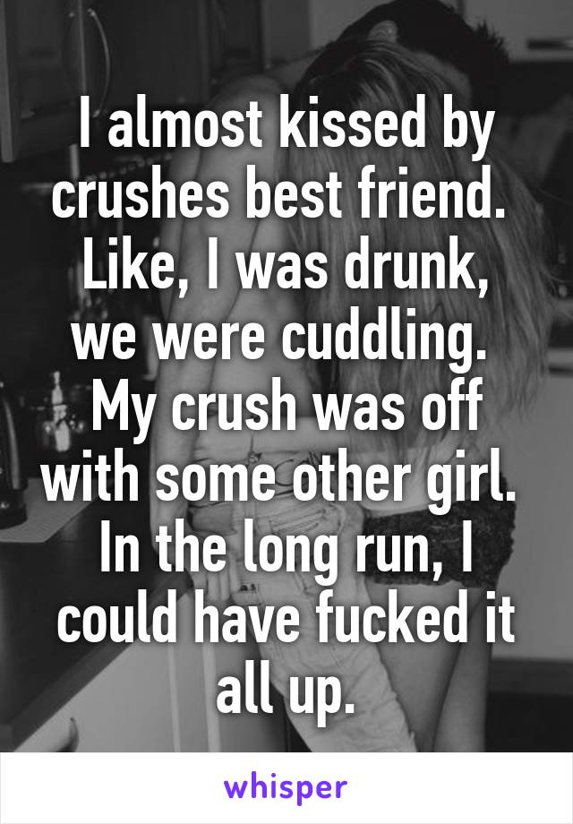 I almost kissed by crushes best friend. 
Like, I was drunk, we were cuddling. 
My crush was off with some other girl. 
In the long run, I could have fucked it all up.