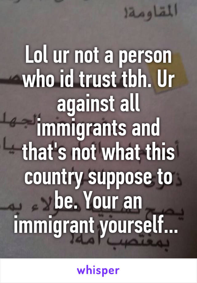 Lol ur not a person who id trust tbh. Ur against all immigrants and that's not what this country suppose to be. Your an immigrant yourself... 