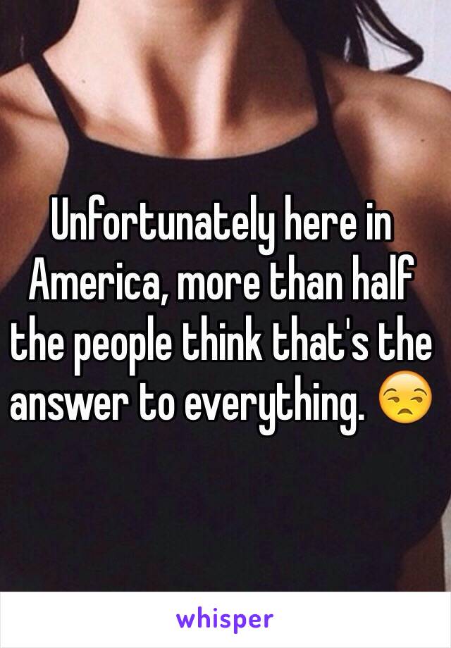 Unfortunately here in America, more than half the people think that's the answer to everything. 😒