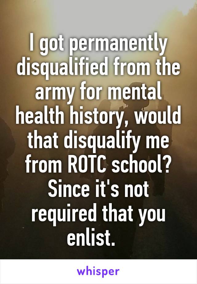 I got permanently disqualified from the army for mental health history, would that disqualify me from ROTC school? Since it's not required that you enlist.   