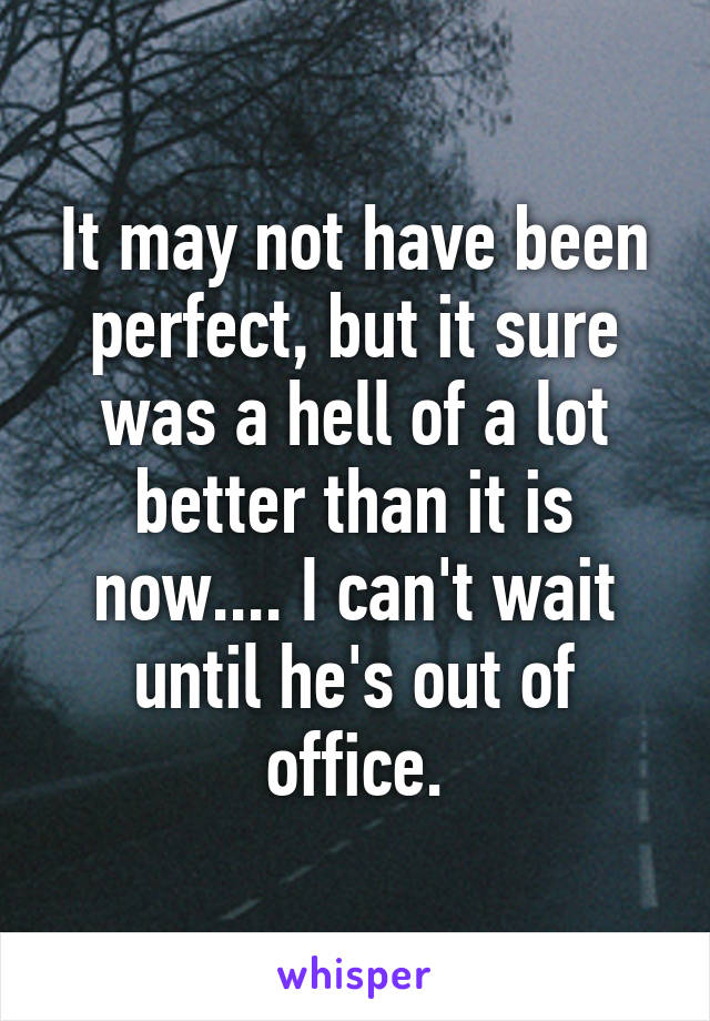 It may not have been perfect, but it sure was a hell of a lot better than it is now.... I can't wait until he's out of office.