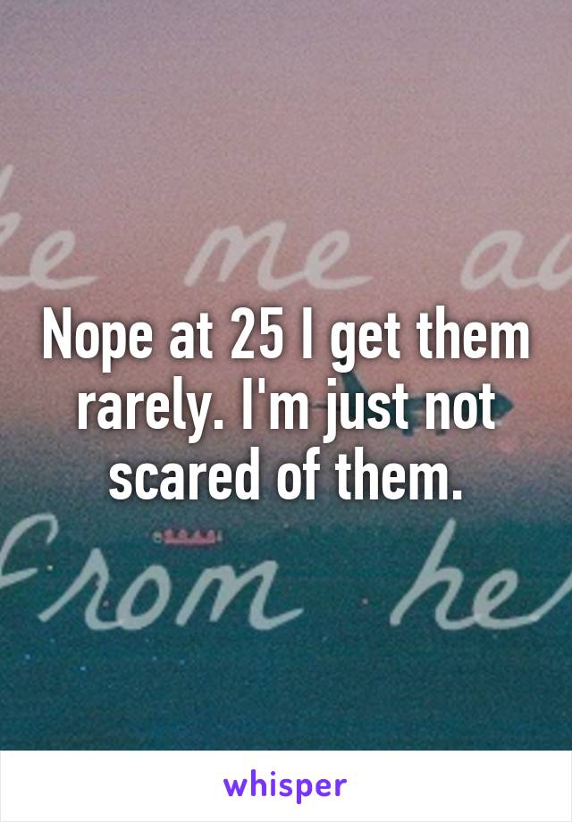 Nope at 25 I get them rarely. I'm just not scared of them.