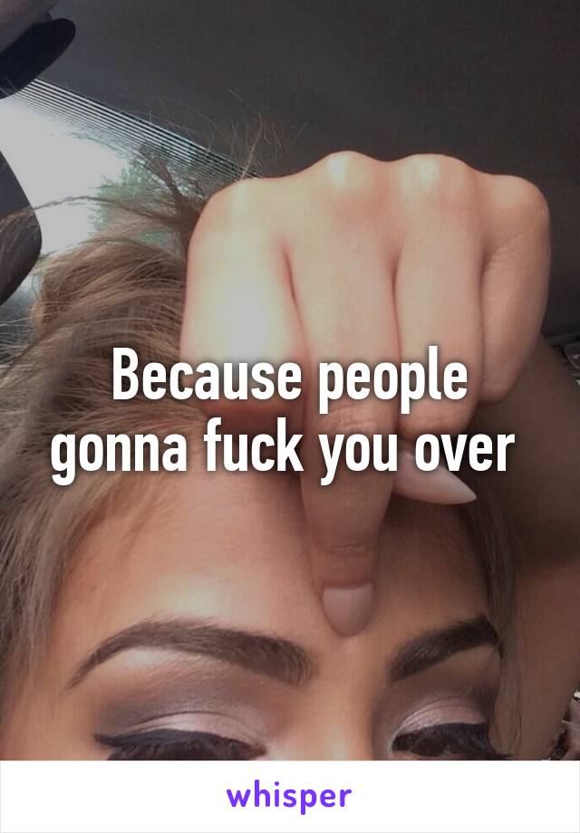 Because people gonna fuck you over 