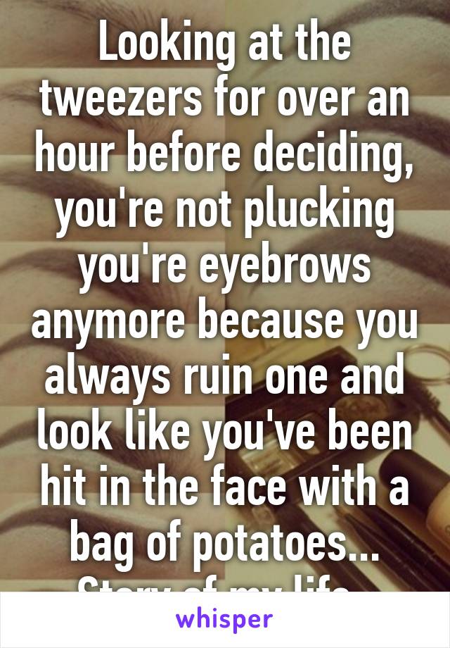 Looking at the tweezers for over an hour before deciding, you're not plucking you're eyebrows anymore because you always ruin one and look like you've been hit in the face with a bag of potatoes... Story of my life. 