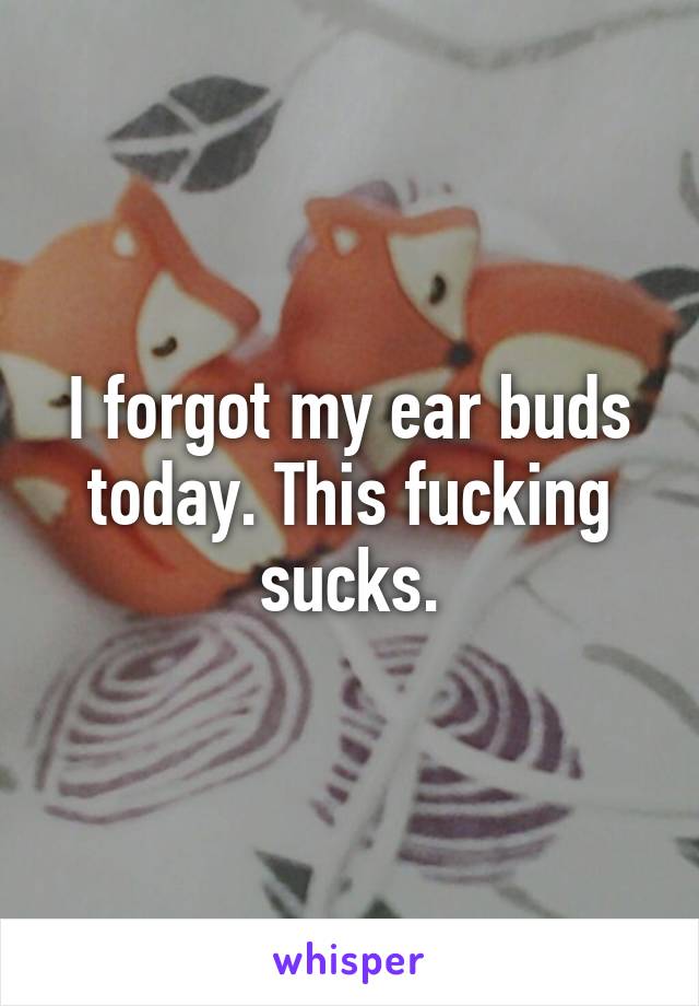 I forgot my ear buds today. This fucking sucks.