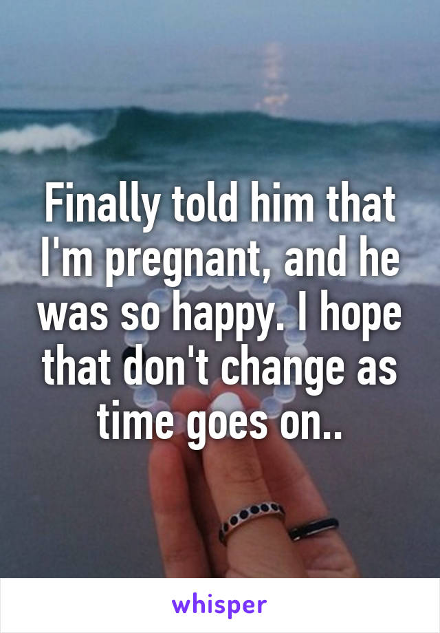 Finally told him that I'm pregnant, and he was so happy. I hope that don't change as time goes on..