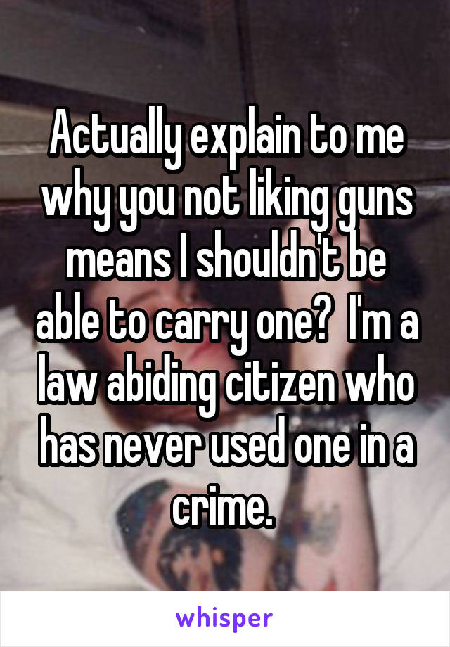 Actually explain to me why you not liking guns means I shouldn't be able to carry one?  I'm a law abiding citizen who has never used one in a crime. 