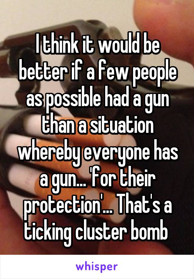 I think it would be better if a few people as possible had a gun than a situation whereby everyone has a gun... 'for their protection'... That's a ticking cluster bomb 