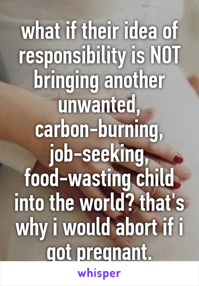 what if their idea of responsibility is NOT bringing another unwanted, carbon-burning, job-seeking, food-wasting child into the world? that's why i would abort if i got pregnant.