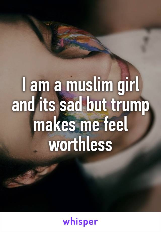 I am a muslim girl and its sad but trump makes me feel worthless