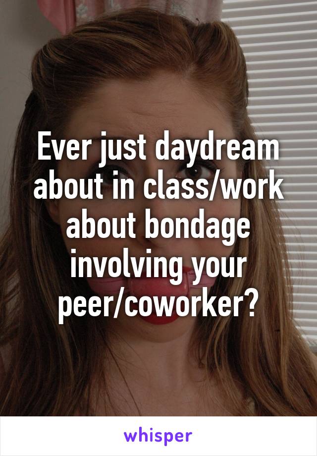 Ever just daydream about in class/work about bondage involving your peer/coworker?