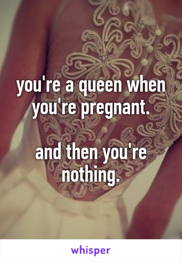 you're a queen when you're pregnant.

and then you're nothing.