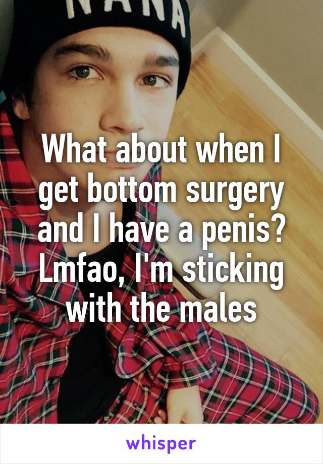 What about when I get bottom surgery and I have a penis? Lmfao, I'm sticking with the males