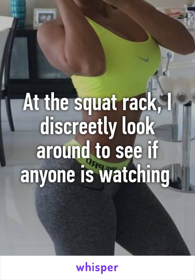 At the squat rack, I discreetly look around to see if anyone is watching 