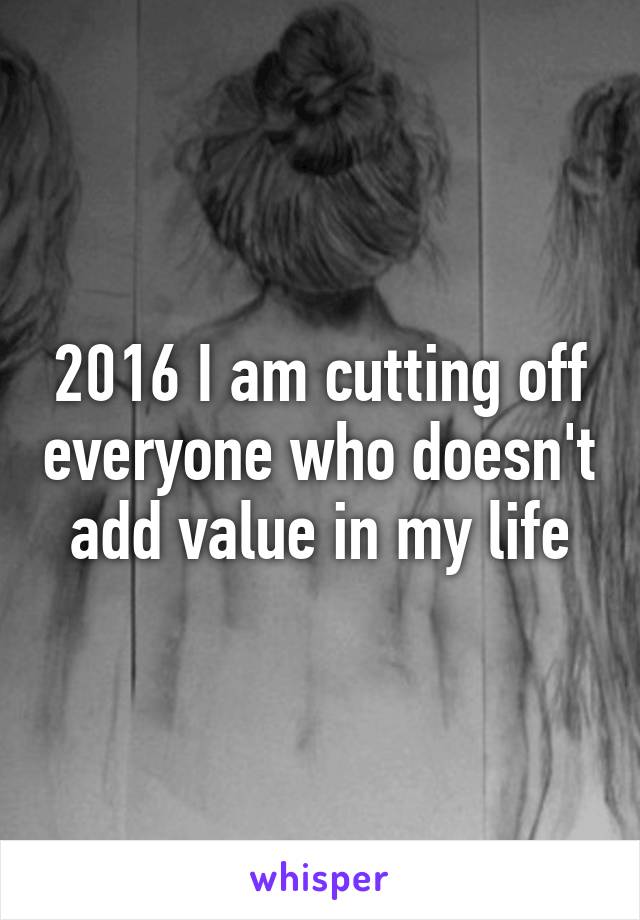 2016 I am cutting off everyone who doesn't add value in my life