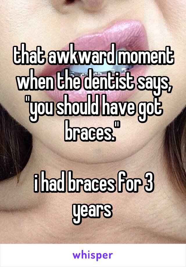 that awkward moment when the dentist says, "you should have got braces." 

i had braces for 3 years 