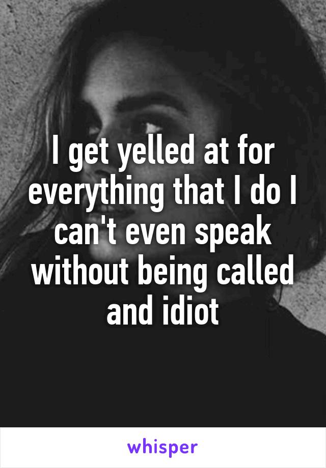 I get yelled at for everything that I do I can't even speak without being called and idiot