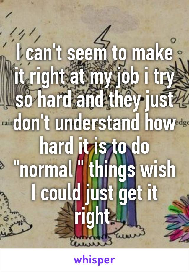 I can't seem to make it right at my job i try so hard and they just don't understand how hard it is to do "normal " things wish I could just get it right 