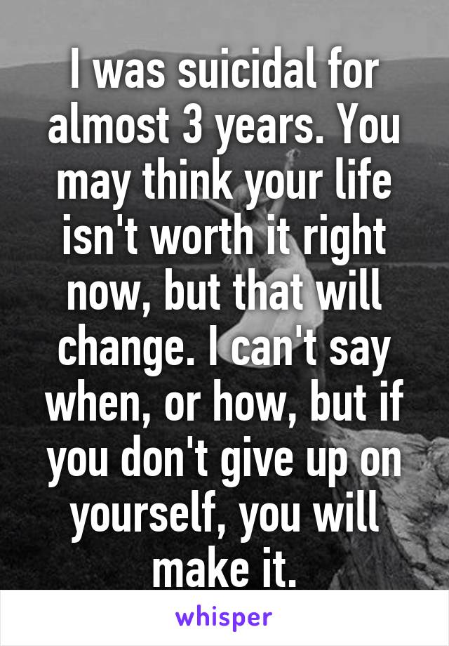 I was suicidal for almost 3 years. You may think your life isn't worth it right now, but that will change. I can't say when, or how, but if you don't give up on yourself, you will make it.