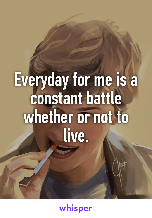 Everyday for me is a constant battle whether or not to live.