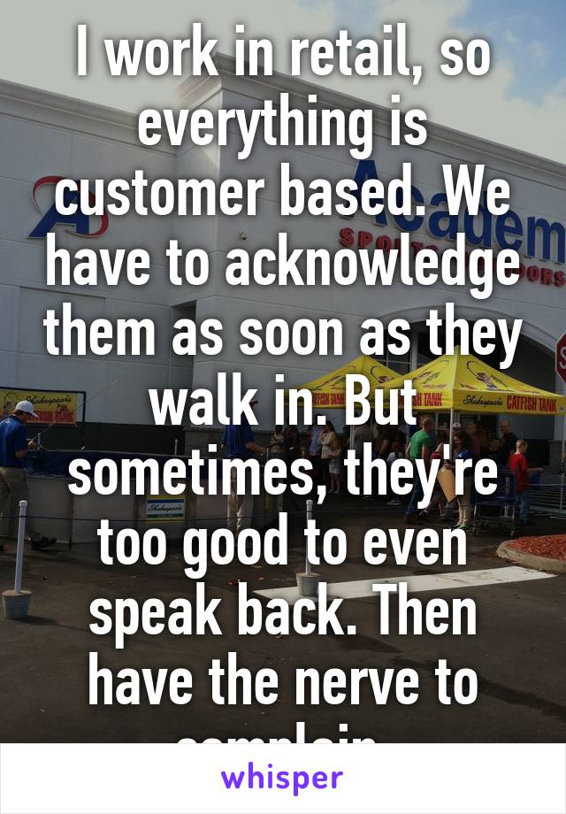 I work in retail, so everything is customer based. We have to acknowledge them as soon as they walk in. But sometimes, they're too good to even speak back. Then have the nerve to complain 