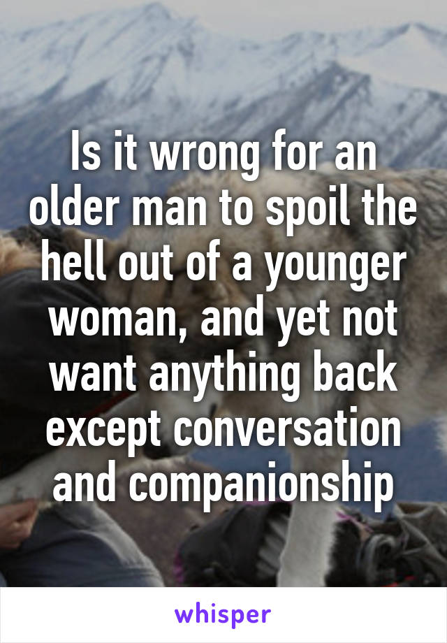 Is it wrong for an older man to spoil the hell out of a younger woman, and yet not want anything back except conversation and companionship