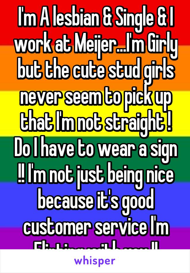 I'm A lesbian & Single & I work at Meijer...I'm Girly but the cute stud girls never seem to pick up that I'm not straight ! Do I have to wear a sign !! I'm not just being nice because it's good customer service I'm Flirting with you !!