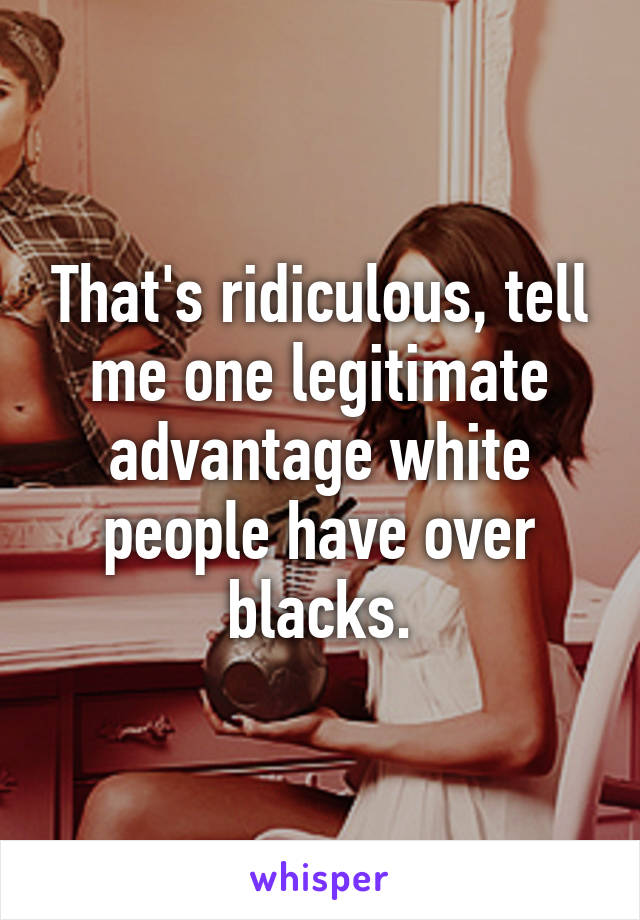 That's ridiculous, tell me one legitimate advantage white people have over blacks.