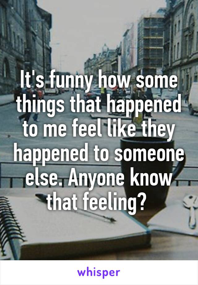 It's funny how some things that happened to me feel like they happened to someone else. Anyone know that feeling? 