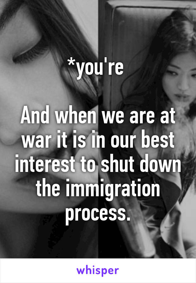 *you're 

And when we are at war it is in our best interest to shut down the immigration process.