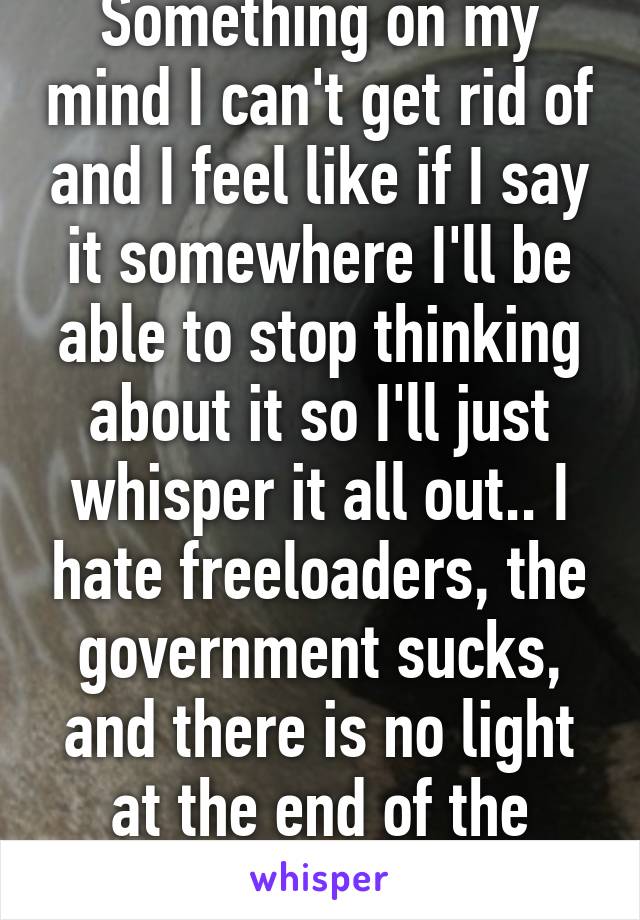 Something on my mind I can't get rid of and I feel like if I say it somewhere I'll be able to stop thinking about it so I'll just whisper it all out.. I hate freeloaders, the government sucks, and there is no light at the end of the tunnel. 