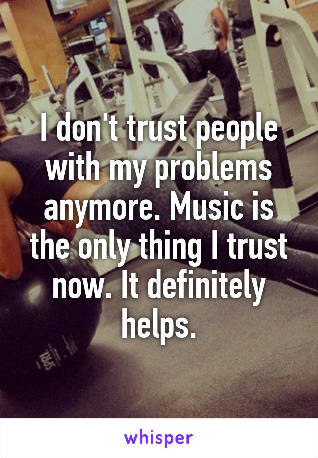 I don't trust people with my problems anymore. Music is the only thing I trust now. It definitely helps.